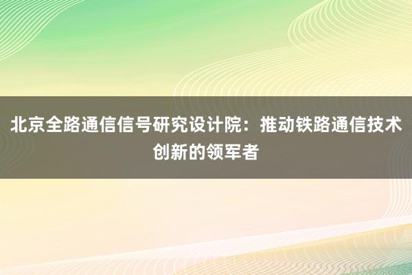 北京全路通信信号研究设计院：推动铁路通信技术创新的领军者